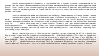 Further, Nippon’s premature invocation of choice-of-law rules is exposed by the fact that they have not yet
pointed out any conflict between the laws of Japan and ours. Before determining which law should apply, first there
should exist a conflict of laws situation requiring the application of the conflict of laws rules. Also, when the law of a
foreign country is invoked to provide the proper rules for the solution of a case, the existence of such law must be
pleaded and proved.
It should be noted that when a conflicts case, one involving a foreign element, is brought before a court or
administrative agency, there are 3 alternatives open to the latter in disposing of it: (1) dismiss the case,
either because of lack of jurisdiction or refusal to assume jurisdiction over the case; (2) assume jurisdiction over
the case and apply the internal law of the forum; or (3) assume jurisdiction over the case and take into account or
apply the law of some other State or States. The court’s power to hear cases and controversies is derived
from the Constitution and the laws. While it may choose to recognize laws of foreign nations, the court is not
limited by foreign sovereign law short of treaties or other formalagreements, even in matters regarding rights
provided by foreign sovereigns.
Neither can the other ground raised, forum non conveniens, be used to deprive the RTC of its jurisdiction.
First, it is not a proper basis for a motion to dismiss because Sec. 1, Rule 16 of the Rules of Court does not include it as
a ground. Second, whether a suit should be entertained or dismissed on the basis of the said doctrine
depends largely upon the facts of the particular case and is addressed to the sound discretion of the RTC. In this
case, the RTC decided to assume jurisdiction. Third, the propriety of dismissing a case based on this principle
requires a factual determination; hence, this conflicts principle is more properly considered a matter of defense.
 
