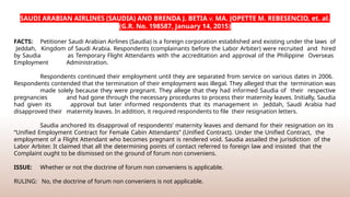 SAUDI ARABIAN AIRLINES (SAUDIA) AND BRENDA J. BETIA v. MA. JOPETTE M. REBESENCIO, et. al.
(G.R. No. 198587, January 14, 2015)
FACTS: Petitioner Saudi Arabian Airlines (Saudia) is a foreign corporation established and existing under the laws of
Jeddah, Kingdom of Saudi Arabia. Respondents (complainants before the Labor Arbiter) were recruited and hired
by Saudia as Temporary Flight Attendants with the accreditation and approval of the Philippine Overseas
Employment Administration.
Respondents continued their employment until they are separated from service on various dates in 2006.
Respondents contended that the termination of their employment was illegal. They alleged that the termination was
made solely because they were pregnant. They allege that they had informed Saudia of their respective
pregnancies and had gone through the necessary procedures to process their maternity leaves. Initially, Saudia
had given its approval but later informed respondents that its management in Jeddah, Saudi Arabia had
disapproved their maternity leaves. In addition, it required respondents to file their resignation letters.
Saudia anchored its disapproval of respondents’ maternity leaves and demand for their resignation on its
“Unified Employment Contract for Female Cabin Attendants” (Unified Contract). Under the Unified Contract, the
employment of a Flight Attendant who becomes pregnant is rendered void. Saudia assailed the jurisdiction of the
Labor Arbiter. It claimed that all the determining points of contact referred to foreign law and insisted that the
Complaint ought to be dismissed on the ground of forum non conveniens.
ISSUE: Whether or not the doctrine of forum non conveniens is applicable.
RULING: No, the doctrine of forum non conveniens is not applicable.
 