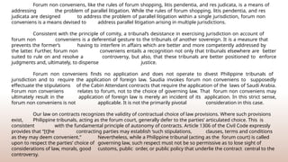 Forum non conveniens, like the rules of forum shopping, litis pendentia, and res judicata, is a means of
addressing the problem of parallel litigation. While the rules of forum shopping, litis pendentia, and res
judicata are designed to address the problem of parallel litigation within a single jurisdiction, forum non
conveniens is a means devised to address parallel litigation arising in multiple jurisdictions.
Consistent with the principle of comity, a tribunal’s desistance in exercising jurisdiction on account of
forum non conveniens is a deferential gesture to the tribunals of another sovereign. It is a measure that
prevents the former’s having to interfere in affairs which are better and more competently addressed by
the latter. Further, forum non conveniens entails a recognition not only that tribunals elsewhere are better
suited to rule on and resolve a controversy, but also, that these tribunals are better positioned to enforce
judgments and, ultimately, to dispense justice.
Forum non conveniens finds no application and does not operate to divest Philippine tribunals of
jurisdiction and to require the application of foreign law. Saudia invokes forum non conveniens to supposedly
effectuate the stipulations of the Cabin Attendant contracts that require the application of the laws of Saudi Arabia.
Forum non conveniens relates to forum, not to the choice of governing law. That forum non conveniens may
ultimately result in the application of foreign law is merely an incident of its application. In this strict sense,
forum non conveniens is not applicable. It is not the primarily pivotal consideration in this case.
Our law on contracts recognizes the validity of contractual choice of law provisions. Where such provisions
exist, Philippine tribunals, acting as the forum court, generally defer to the parties’ articulated choice. This is
consistent with the fundamental principle of autonomy of contracts. Article 1306 of the Civil Code expressly
provides that “[t]he contracting parties may establish ‘such stipulations, clauses, terms and conditions
as they may deem convenient.” Nevertheless, while a Philippine tribunal (acting as the forum court) is called
upon to respect the parties’ choice of governing law, such respect must not be so permissive as to lose sight of
considerations of law, morals, good customs, public order, or public policy that underlie the contract central to the
controversy.
 