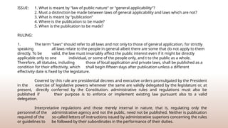 ISSUE: 1. What is meant by "law of public nature" or "general applicability"?
2. Must a distinction be made between laws of general applicability and laws which are not?
3. What is meant by “publication”
4. Where is the publication to be made?
5. When is the publication to be made?
RULING:
1. The term "laws" should refer to all laws and not only to those of general application, for strictly
speaking all laws relate to the people in general albeit there are some that do not apply to them
directly. To be valid, the law must invariably affect the public interest even if it might be directly
applicable only to one individual, or some of the people only, and t to the public as a whole.
Therefore, all statutes, including those of local application and private laws, shall be published as a
condition for their effectivity, which shall begin fifteen days after publication unless a different
effectivity date is fixed by the legislature.
Covered by this rule are presidential decrees and executive orders promulgated by the President
in the exercise of legislative powers whenever the same are validly delegated by the legislature or, at
present, directly conferred by the Constitution. administrative rules and regulations must also be
published if their purpose is to enforce or implement existing law pursuant also to a valid
delegation.
Interpretative regulations and those merely internal in nature, that is, regulating only the
personnel of the administrative agency and not the public, need not be published. Neither is publication
required of the so-called letters of instructions issued by administrative superiors concerning the rules
or guidelines to be followed by their subordinates in the performance of their duties.
 