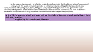 As the present dispute relates to (what the respondents allege to be) the illegal termination of respondents’
employment, this case is immutably a matter of public interest and public policy. Consistent with clear
pronouncements in law and jurisprudence, Philippine laws properly find application in and govern this case. ‘
Moreover, as this premise for Saudia’s insistence on the application forum non conveniens has been shattered, it
follows that Philippine tribunals may properly assume jurisdiction over the present controversy.
Article 18. In matters which are governed by the Code of Commerce and special laws, their
deficiency shall be
supplied by the provisions of this Code.
 