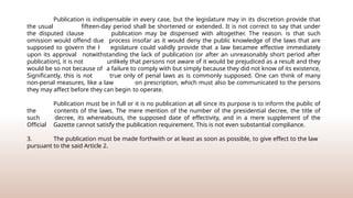 Publication is indispensable in every case, but the legislature may in its discretion provide that
the usual fifteen-day period shall be shortened or extended. It is not correct to say that under
the disputed clause publication may be dispensed with altogether. The reason. is that such
omission would offend due process insofar as it would deny the public knowledge of the laws that are
supposed to govern the l egislature could validly provide that a law becamee effective immediately
upon its approval notwithstanding the lack of publication (or after an unreasonably short period after
publication), it is not unlikely that persons not aware of it would be prejudiced as a result and they
would be so not because of a failure to comply with but simply because they did not know of its existence,
Significantly, this is not true only of penal laws as is commonly supposed. One can think of many
non-penal measures, like a law on prescription, which must also be communicated to the persons
they may affect before they can begin to operate.
Publication must be in full or it is no publication at all since its purpose is to inform the public of
the contents of the laws. The mere mention of the number of the presidential decree, the title of
such decree, its whereabouts, the supposed date of effectivity, and in a mere supplement of the
Official Gazette cannot satisfy the publication requirement. This is not even substantial compliance.
3. The publication must be made forthwith or at least as soon as possible, to give effect to the law
pursuant to the said Article 2.
 
