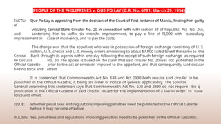 PEOPLE OF THE PHILIPPINES v. QUE PO LAY (G.R. No. 6791; March 29, 1954)
FACTS: Que Po Lay is appealing from the decision of the Court of First Instance of Manila, finding him guilty
of
violating Central Bank Circular No. 20 in connection with with section 34 of Republic Act No. 265,
and sentencing him to suffer six months imprisonment, to pay a fine of Fl,000 with subsidiary
imprisonment in case of insolvency, and to pay the costs.
The charge was that the appellant who was in possession of foreign exchange consisting of U. S.
dollars, U. S. checks and U. S. money orders amounting to about $7,000 failed to sell the same to the
Central Bank through its agents within one day following the receipt of such foreign exchange as required
by Circular No. 20. The appeal is based on the claim that said circular No. 20 was not published in the
Official Gazette prior to the act or omission imputed to the appellant, and that consequently, said circular
had no force and effect
It is contended that Commonwealth Act No. 638 and Act 2930 both require said circular to be
published in the Official Gazette, it being an order or notice of general applicability. The Solicitor
General answering this contention says that Commonwealth Act No. 638 and 2930 do not require the q
publication in the Official Gazette of said circular issued for the implementation of a law in order to have
force and effect.
ISSUE: Whether penal laws and regulations imposing penalties need be published in the Official Gazette
before it may become effective.
RULING: Yes, penal laws and regulations imposing penalties need to be published in the Official Gazzette.
 