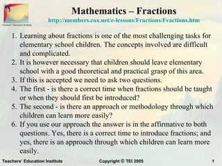 Mathematics – Fractions
                                http://members.cox.net/e-lessons/Fractions/Fractions.htm
Teachers’ Education Institute




         1. Learning about fractions is one of the most challenging tasks for
            elementary school children. The concepts involved are difficult
            and complicated.
         2. It is however necessary that children should leave elementary
            school with a good theoretical and practical grasp of this area.
         3. If this is accepted we need to ask two questions.
         4. The first - is there a correct time when fractions should be taught
            or when they should first be introduced?
         5. The second - is there an approach or methodology through which
            children can learn more easily?
         6. If you use our approach the answer is in the affirmative to both
            questions. Yes, there is a correct time to introduce fractions; and
            yes, there is an approach through which children can learn more
            easily.
Teachers’ Education Institute                     Copyright © TEI 2005                     1
 