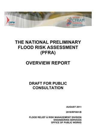 THE NATIONAL PRELIMINARY
 FLOOD RISK ASSESSMENT
         (PFRA)

   OVERVIEW REPORT



     DRAFT FOR PUBLIC
      CONSULTATION



                                AUGUST 2011

                                2019/RP/001/B

     FLOOD RELIEF & RISK MANAGEMENT DIVISION
                        ENGINEERING SERVICES
                      OFFICE OF PUBLIC WORKS
 