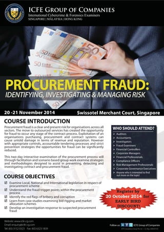 ICFE Group of Companies 
International Cybercrime & Forensics Examiners 
SINGAPORE | MALAYSIA | HONG KONG 
PROCUREMENT FRAUD: 
IDENTIFYING, INVESTIGATING & MANAGING RISK 
FINANCIAL STATEMENT FRAUD 
20 -21 November 2014 Swissotel Merchant Court, Singapore 
COURSE INTRODUCTION 
Procurement fraud is a clear and present risk for organisations across all 
sectors. The move to outsourced services has created the opportunity 
for fraud to occur any stage of the contract process. Exploitation of an 
organisations purchasing, procurement and contract systems can 
cause untold damage in terms of revenue and reputation. However 
with appropriate controls, accountable tendering processes and strict 
prevention strategies the opportunities for fraud can be significantly 
reduced. 
This two-day interactive examination of the procurement process will 
through facilitation and scenario based group work examine strategies 
and methodologies designed to assist in preventing, detecting and 
investigating contract and procurement fraud. 
COURSE OBJECTIVES 
 Examine Local, National and International legislation in respect of 
procurement scheme 
 Understand the fraud trigger points within the procurement 
process 
 Identify the red flags of bribery and corruption 
 Learn from case studies examining bid-rigging and market 
allocation schemes 
 Develop an investigation response to suspected procurement 
fraud 
Website: www.icfe-cg.com 
Email: enquiry@icfe-cg.com 
WHO SHOULD ATTEND? 
Tel: (603) 65) 3152 2282 0323 5406 Fax: Fax: (65) (603) 6323 2282 1839 
5407 Follow us: 
 Auditors 
 Accountants 
 Investigators 
 Fraud Examiners 
 Financial Controllers 
 Corporate Managers 
 Financial Professionals 
 Compliance Officers 
 Risk Management Professionals 
 Corporate Governance Executives 
 Anyone who is interested to find 
out more on the topic! 
Register by 
20 October 2014 for 
EARLY BIRD 
DISCOUNT! 
RE 
Follow us: ICFE Group of Companies 
ICFE Consultancy Group Pte Ltd • Co. Reg: 200820310Z 
 
