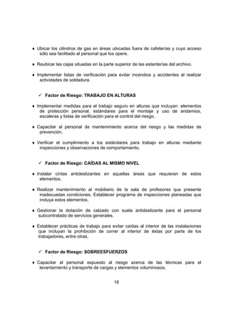 ♦ Ubicar los cilindros de gas en áreas ubicadas fuera de cafeterías y cuyo acceso
   sólo sea facilitado al personal que los opere.

♦ Reubicar las cajas situadas en la parte superior de las estanterías del archivo.

♦ Implementar listas de verificación para evitar incendios y accidentes al realizar
   actividades de soldadura.


      Factor de Riesgo: TRABAJO EN ALTURAS

♦ Implementar medidas para el trabajo seguro en alturas que incluyan: elementos
   de protección personal, estándares para el montaje y uso de andamios,
   escaleras y listas de verificación para el control del riesgo.

♦ Capacitar al personal de mantenimiento acerca del riesgo y las medidas de
   prevención.

♦ Verificar el cumplimiento a los estándares para trabajo en alturas mediante
   inspecciones y observaciones de comportamiento.


      Factor de Riesgo: CAÍDAS AL MISMO NIVEL

♦ Instalar cintas antideslizantes en aquellas áreas que requieran de estos
    elementos.

♦ Realizar mantenimiento al mobiliario de la sala de profesores que presente
   inadecuadas condiciones. Establecer programa de inspecciones planeadas que
   incluya estos elementos.

♦ Gestionar la dotación de calzado con suela antideslizante para el personal
  subcontratado de servicios generales.

♦ Establecer prácticas de trabajo para evitar caídas al interior de las instalaciones
  que incluyan la prohibición de correr al interior de éstas por parte de los
  trabajadores, entre otras.


      Factor de Riesgo: SOBREESFUERZOS

♦ Capacitar al personal expuesto al riesgo acerca de las técnicas para el
   levantamiento y transporte de cargas y elementos voluminosos.


                                          16
 