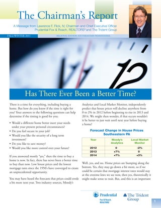 The Chairman’s Report
    A Message from Lawrence F. Flick, IV, Chairman and Chief Executive Officer
                  Prudential Fox & Roach, REALTORS® and The Trident Group
FALL/WINTER 2011                       REGIONAL EDITION: SOUTHEASTERN PENNSYLVANIA




             Has There Ever Been a Better Time?
 There is a time for everything, including buying a         Analytics and Local Market Monitor, independently
 home. But how do you know if the time is right for         predict that house prices will decline anywhere from
 you? Your answers to the following questions can help      0 to 2% in 2012 before beginning to rise in 2013 and
 determine if the timing is good for you:                   2014. We might then wonder, if that occurs wouldn’t
                                                            it be better to just wait until next year before buying
 • Would a different home better meet your needs            a home?
   under your present personal circumstances?
 • Do you feel secure in your job?                                Forecast Change in House Prices
 • Would you like the security of a long term                             Southeastern PA
   investment?                                                     Year              Moody’s         Local Market
 • Do you like to save money?                                                        Analytics         Monitor
 • Would you like more control over your future?                  2012                  0                -2%
                                                                  2013                 +7%                0
 If you answered mostly “yes,” then the time to buy a             2014                 +7%               +3%
 home is now. In fact, there has never been a better time
 to buy than now. Low house prices and the lowest           Well, yes, and no. Home prices are bumping along the
 mortgage rates since the 1950’s have converged to create   bottom. Yes, they may go down a bit more, so if we
 an unprecedented opportunity.                              could be certain that mortgage interest rates would stay
                                                            at the extreme lows we see now, then yes, theoretically it
 You may have heard the forecasts that prices could erode   might make sense to wait. But, and this is an important
 a bit more next year. Two industry sources, Moody’s




                                                                                                                         1
 