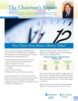 The Chairman’s Report
    A Message from Lawrence F. Flick, IV, Chairman and Chief Executive Officer
                  Prudential Fox & Roach, REALTORS® and The Trident Group
FALL/WINTER 2011                          REGIONAL EDITION: NORTHERN DELAWARE




             Has There Ever Been a Better Time?
 There is a time for everything, including buying a         Will prices continue to fall? It’s hard to tell. Two
 home. But how do you know if the time is right for         industry sources, Moody’s Analytics and Local Market
 you? Your answers to the following questions can help      Monitor, have conflicting forecasts:
 determine if the timing is good for you:                         Forecast Change in House Prices
                                                                            Northern DE
 • Would a different home better meet your needs
   under your present personal circumstances?                      Year             Moody’s          Local Market
                                                                                    Analytics          Monitor
 • Do you feel secure in your job?
 • Would you like the security of a long term                     2012                 0                  -6%
   investment?                                                    2013                +6%                 -4%
                                                                  2014                +9%                 -1%
 • Do you like to save money?
 • Would you like more control over your future?
                                                            Based on this information, it’s hard to judge which way
 If you answered mostly “yes,” then the time to buy a       prices will go. Personally, I believe it will be somewhere
 home is now. In fact, there has never been a better time   between these two forecasts. We might wonder, if prices
 to buy than now. Low house prices and the lowest           do go down wouldn’t it be better to wait before buying
 mortgage rates since the 1950’s have converged to create   a new home?
 an unprecedented opportunity.                              Well, yes, and no. Home prices are bumping along the
                                                            bottom. Yes, they may go down a bit more, so if we




                                                                                                                         1
 