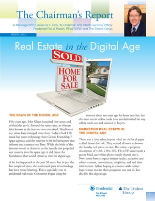 The Chairman’s Report
   A Message from Lawrence F. Flick, IV, Chairman and Chief Executive Officer
                 Prudential Fox & Roach, REALTORS® and The Trident Group
 SPRING 2012




     Real Estate in the Digital Age




THE DAWN OF THE DIGITAL AGE                                         internet about ten years ago for home searches, but
                                                             the most recent online tools have revolutionized the way
Fifty years ago, John Glenn launched into space and          sellers reach out and connect to buyers.
orbited the earth. Around the same time, an obscure
idea known as the internet was conceived. Needless to        MARKETING REAL ESTATE IN
say, times have changed since then. Today’s Ford 150         THE DIGITAL AGE
truck has more technology than Glenn’s Friendship 7
space capsule, and the internet is the infrastructure that   There was a time when buyers relied on the local paper
informs and connects our lives. While the birth of the       to find homes for sale. They waited all week to browse
internet wasn’t as dramatic as the launch that propelled     the Sunday real estate section. But today, a property
our country into the space age, it did create the            description of 4 BR, 2 BA, EIK, FR w/FP underneath a
foundation that would thrust us into the digital age.        grainy black and white photo simply doesn’t cut it.
                                                             Now home buyers expect instant results, attractive and
A lot has happened in the past 50 years, but in just the     robust content, convenience, simplicity, and real time
last couple of years, the accelerated pace of technology     information. Sellers hoping to connect with today’s
has been mind-blurring. This is especially true in           buyers must market their properties not just in, but
residential real estate. Consumers began using the           also for, this digital age.




                                                                                                                          1
 