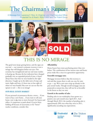 The Chairman’s Report
     A Message from Lawrence F. Flick, IV, Chairman and Chief Executive Officer
                   Prudential Fox & Roach, REALTORS® and The Trident Group
SPRING/SUMMER 2012                      REGIONAL EDITION: SOUTHEASTERN PENNSYLVANIA




                            THIS IS NO MIRAGE
  The good news keeps getting better, and the signs are     Affordability
  very real — our country’s economic recovery is not a      Home buyers have more purchasing power than ever
  mirage that will disappear before our eyes. Our           before. The combination of low interest rates and home
  economy has strengthened and our real estate market       prices make this a once-in-a-generation opportunity.
  is heating up. Because the key indicators have changed
  gradually over an expanded period of time, it hasn’t      Favorable mortgage rates
  always been clear that we were headed in the right        Mortgage investors believe that this recovery is
  direction. Caught up in the daily news of stops and       real and that means there is only one way for rates
  starts, highs and lows, it’s been easy to lose sight of   to go — up. We’ve seen rates creep up already in the
  where we were headed. But now we can see that the         past several weeks. Though overall mortgage rates are
  upturn is real — this is no mirage!                       projected to remain low, they will not be as favorable
                                                            in the future as they are now.
  OUR REAL ESTATE MARKET
                                                            Growth in the number of sales
  If your personal circumstances dictate a move… if you
                                                            Pending sales in our marketplace have grown at a
  want to buy a new home… if you want to sell your
                                                            positive rate each month since April 2011. And
  home, now is the time to move forward. For buyers and
                                                            through March 2012, the number of pending sales is
  sellers, it’s important to push ahead. If you’ve been
                                                            approximately 20% over what they were in 2011,
  holding off because of uncertainty or for “better”
                                                            significantly exceeding our expectations.
  market conditions, consider this:




                                                                                                                     1
 