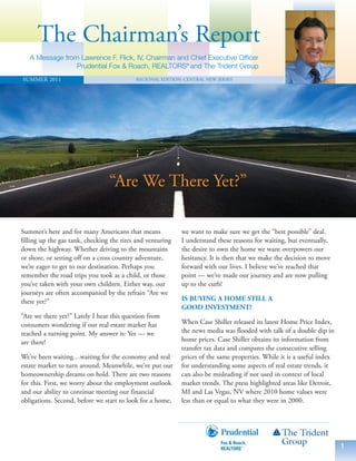 The Chairman’s Report
   A Message from Lawrence F. Flick, IV, Chairman and Chief Executive Officer
                 Prudential Fox & Roach, REALTORS® and The Trident Group
SUMMER 2011                                REGIONAL EDITION: CENTRAL NEW JERSEY




                                 “Are We There Yet?”

Summer’s here and for many Americans that means             we want to make sure we get the “best possible” deal.
filling up the gas tank, checking the tires and venturing   I understand these reasons for waiting, but eventually,
down the highway. Whether driving to the mountains          the desire to own the home we want overpowers our
or shore, or setting off on a cross country adventure,      hesitancy. It is then that we make the decision to move
we’re eager to get to our destination. Perhaps you          forward with our lives. I believe we’ve reached that
remember the road trips you took as a child, or those       point — we’ve made our journey and are now pulling
you’ve taken with your own children. Either way, our        up to the curb!
journeys are often accompanied by the refrain “Are we
there yet?”                                                 IS BUYING A HOME STILL A
                                                            GOOD INVESTMENT?
“Are we there yet?” Lately I hear this question from
consumers wondering if our real estate market has           When Case Shiller released its latest Home Price Index,
reached a turning point. My answer is: Yes — we             the news media was flooded with talk of a double dip in
are there!                                                  home prices. Case Shiller obtains its information from
                                                            transfer tax data and compares the consecutive selling
We’ve been waiting…waiting for the economy and real         prices of the same properties. While it is a useful index
estate market to turn around. Meanwhile, we’ve put our      for understanding some aspects of real estate trends, it
homeownership dreams on hold. There are two reasons         can also be misleading if not used in context of local
for this. First, we worry about the employment outlook      market trends. The press highlighted areas like Detroit,
and our ability to continue meeting our financial           MI and Las Vegas, NV where 2010 home values were
obligations. Second, before we start to look for a home,    less than or equal to what they were in 2000.




                                                                                                                        1
 