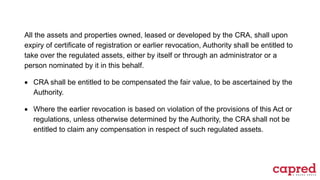 All the assets and properties owned, leased or developed by the CRA, shall upon
expiry of certificate of registration or earlier revocation, Authority shall be entitled to
take over the regulated assets, either by itself or through an administrator or a
person nominated by it in this behalf.
 CRA shall be entitled to be compensated the fair value, to be ascertained by the
Authority.
 Where the earlier revocation is based on violation of the provisions of this Act or
regulations, unless otherwise determined by the Authority, the CRA shall not be
entitled to claim any compensation in respect of such regulated assets.
 