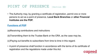 POINT OF PRESENCE [Section 22]
• The Authority may, by granting a certificate of registration, permit one or more
persons to act as a point of presence. Local Bank Branches or other Financial
Institutes are the POP.
Functions of POP
(a)Receiving contributions and instructions
(b)Transmitting them to the Trustee Bank or the CRA, as the case may be,
(c)Paying out benefits to subscribers from time to time in this regard.
• A point of presence shall function in accordance with the terms of its certificate of
registration and the regulations made under this Act.
 