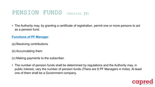 PENSION FUNDS [Section 23]
• The Authority may, by granting a certificate of registration, permit one or more persons to act
as a pension fund.
Functions of PF Manager
(a) Receiving contributions
(b) Accumulating them
(c) Making payments to the subscriber.
• The number of pension funds shall be determined by regulations and the Authority may, in
public interest, vary the number of pension funds (There are 8 PF Managers in India). At least
one of them shall be a Government company.
 