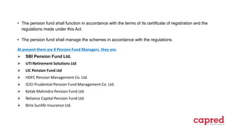 • The pension fund shall function in accordance with the terms of its certificate of registration and the
regulations made under this Act.
• The pension fund shall manage the schemes in accordance with the regulations.
At present there are 8 Pension Fund Managers. they are:
 SBI Pension Fund Ltd.
 UTI Retirement Solutions Ltd
 LIC Pension Fund Ltd
 HDFC Pension Management Co. Ltd.
 ICICI Prudential Pension Fund Management Co. Ltd.
 Kotak Mahindra Pension Fund Ltd.
 Reliance Capital Pension Fund Ltd.
 Birla Sunlife Insurance Ltd.
 