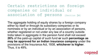 Certain restrictions on foreign
companies or individual or
association of persons [Section 24]
The aggregate holding of equity shares by a foreign company
either by itself or through its subsidiary companies or its
nominees or by an individual or by an association of persons,
whether registered or not under any law of a country outside
India taken in aggregate in the pension fund shall not exceed
26% of the paid-up capital of such fund or such percentage as
may be approved for an Indian insurance company under the
provisions of the Insurance Act, 1938, whichever is higher.
Thus, it is 49%.
 
