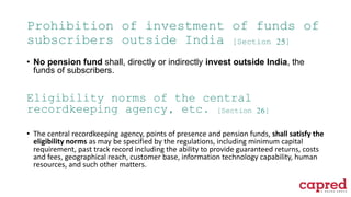Prohibition of investment of funds of
subscribers outside India [Section 25]
• No pension fund shall, directly or indirectly invest outside India, the
funds of subscribers.
Eligibility norms of the central
recordkeeping agency, etc. [Section 26]
• The central recordkeeping agency, points of presence and pension funds, shall satisfy the
eligibility norms as may be specified by the regulations, including minimum capital
requirement, past track record including the ability to provide guaranteed returns, costs
and fees, geographical reach, customer base, information technology capability, human
resources, and such other matters.
 