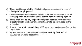 e) There shall be portability of individual pension accounts in case of
change of employment.
f) Collection and transmission of contributions and instructions shall be
through points of presence to the central recordkeeping agency.
g) There shall not be any implicit or explicit assurance of benefits
except market-based guarantee mechanism to be purchased by the
subscriber.
h) A subscriber shall not exit from NPS except as may be specified by the
regulations.
i) At exit, the subscriber shall purchase an annuity from LIC in
accordance with the regulations.
 