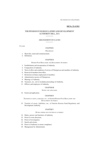 AS INTRODUCED IN LOK SABHA


                                                                        Bill No. 25 of 2011


          THE PENSION FUND REGULATORY AND DEVELOPMENT
                        AUTHORITY BILL, 2011
                                         —————

                              ARRANGEMENT OF CLAUSES
                                     —————

CLAUSES
                                        CHAPTER I
                                        PRELIMINARY
   1. Short title, extent and commencement.
   2. Definitions.

                                        CHAPTER II
                   PENSION FUND REGULATORY AND DEVELOPMENT AUTHORITY
   3.    Establishment and incorporation of Authority.
   4.    Composition of Authority.
   5.    Term of office and conditions of service of Chairperson and members of Authority.
   6.    Removal of members from office.
   7.    Restriction on future employment of members.
   8.    Administrative powers of Chairperson.
   9.    Meetings of Authority.
  10.    Vacancies, etc., not to invalidate proceedings of Authority.
  11.    Officers and employees of Authority.

                                       CHAPTER III
                                   EXTENT AND APPLICATION
  12. Extent and application.
                                       CHAPTER IV
        TRANSFER OF ASSETS, LIABILITIES, ETC., OF INTERIM PENSION FUND REGULATORY AND
                                   DEVELOPMENT AUTHORITY
  13. Transfer of assets, liabilities, etc., of Interim Pension Fund Regulatory and
      Development Authority.

                                        CHAPTER V
                         DUTIES, POWERS AND FUNCTIONS OF AUTHORITY
  14.    Duties, powers and functions of Authority.
  15.    Power to issue directions.
  16.    Power of investigation.
  17.    Search and seizure.
  18.    Power of Authority to ensure compliance.
  19.    Management by Administrator.
 