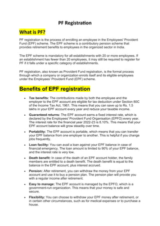 PF Registration
What is PF?
PF registration is the process of enrolling an employee in the Employees' Provident
Fund (EPF) scheme. The EPF scheme is a contributory pension scheme that
provides retirement benefits to employees in the organized sector in India.
The EPF scheme is mandatory for all establishments with 20 or more employees. If
an establishment has fewer than 20 employees, it may still be required to register for
PF if it falls under a specific category of establishments.
PF registration, also known as Provident Fund registration, is the formal process
through which a company or organization enrols itself and its eligible employees
under the Employees’ Provident Fund (EPF) scheme.
Benefits of EPF registration
• Tax benefits: The contributions made by both the employee and the
employer to the EPF account are eligible for tax deduction under Section 80C
of the Income Tax Act, 1961. This means that you can save up to Rs. 1.5
lakhs in your EPF account every year and reduce your taxable income.
• Guaranteed returns: The EPF account earns a fixed interest rate, which is
declared by the Employees' Provident Fund Organisation (EPFO) every year.
The interest rate for the financial year 2022-23 is 8.10%. This means that your
EPF account balance will grow steadily over time.
• Portability: The EPF account is portable, which means that you can transfer
your EPF balance from one employer to another. This is helpful if you change
jobs frequently.
• Loan facility: You can avail a loan against your EPF balance in case of
financial emergency. The loan amount is limited to 90% of your EPF balance,
and the interest rate is very low.
• Death benefit: In case of the death of an EPF account holder, the family
members are entitled to a death benefit. The death benefit is equal to the
balance in the EPF account, plus interest accrued.
• Pension: After retirement, you can withdraw the money from your EPF
account and use it to buy a pension plan. The pension plan will provide you
with a regular income after retirement.
• Easy to manage: The EPF account is managed by the EPFO, which is a
government-run organization. This means that your money is safe and
secure.
• Flexibility: You can choose to withdraw your EPF money after retirement, or
in certain other circumstances, such as for medical expenses or to purchase a
house.
 