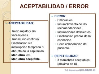 ACEPTABILIDAD / ERROR
 ACEPTABILIDAD:
◦ Inicio rápido y sin
vacilaciones.
◦ Transcurso continuo.
◦ Finalización sin
interrupción temprana ni
abrupta de la espiración.
◦ Maniobra útil.
◦ Maniobra aceptable.
 ERROR:
◦ Calibración.
◦ Incumplimiento de las
recomendaciones.
◦ Instrucciones deficientes
◦ Finalización precoz de la
espiración.
◦ Poca colaboración del
paciente.
 REPETIBILIDAD:
◦ 3 maniobras aceptables
(máximo de 8).
 