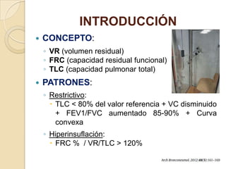 INTRODUCCIÓN
 CONCEPTO:
◦ VR (volumen residual)
◦ FRC (capacidad residual funcional)
◦ TLC (capacidad pulmonar total)
 PATRONES:
◦ Restrictivo:
 TLC < 80% del valor referencia + VC disminuido
+ FEV1/FVC aumentado 85-90% + Curva
convexa
◦ Hiperinsuflación:
 FRC % / VR/TLC > 120%
 