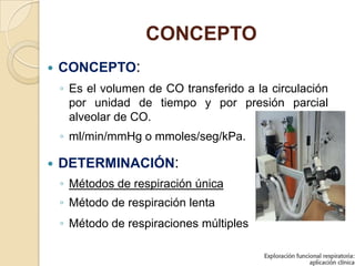 CONCEPTO
 CONCEPTO:
◦ Es el volumen de CO transferido a la circulación
por unidad de tiempo y por presión parcial
alveolar de CO.
◦ ml/min/mmHg o mmoles/seg/kPa.
 DETERMINACIÓN:
◦ Métodos de respiración única
◦ Método de respiración lenta
◦ Método de respiraciones múltiples
 