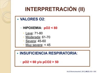 INTERPRETRACIÓN (II)
 VALORES O2:
◦ HIPOXEMIA: pO2 < 80
 Leve: 71-80
 Moderada: 61-70
 Severa: 45-60
 Muy severa: < 45
 INSUFICIENCIA RESPIRATORIA:
◦ pO2 < 60 y/o pCO2 > 50
 