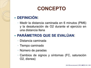 CONCEPTO
 DEFINICIÓN:
◦ Medir la distancia caminada en 6 minutos (PM6)
y la desaturación de O2 durante el ejercicio en
una distancia llana
 PARÁMETROS QUE SE EVALÚAN:
◦ Distancia caminada
◦ Tiempo caminado
◦ Número de paradas
◦ Cambios de signos y síntomas (FC, saturación
O2, disnea)
 