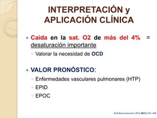 INTERPRETACIÓN y
APLICACIÓN CLÍNICA
 Caída en la sat. O2 de más del 4% =
desaturación importante
◦ Valorar la necesidad de OCD
 VALOR PRONÓSTICO:
◦ Enfermedades vasculares pulmonares (HTP)
◦ EPID
◦ EPOC
 
