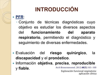 INTRODUCCIÓN
 PFR:
◦ Conjunto de técnicas diagnósticas cuyo
objetivo es estudiar los diversos aspectos
del funcionamiento del aparato
respiratorio, permitiendo el diagnóstico y
seguimiento de diversas enfermedades.
 Evaluación del riesgo quirúrgico, la
discapacidad y el pronóstico.
 Información objetiva, precisa, reproducible
y fiable.
 