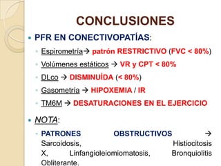 CONCLUSIONES
 PFR EN CONECTIVOPATÍAS:
◦ Espirometría patrón RESTRICTIVO (FVC < 80%)
◦ Volúmenes estáticos  VR y CPT < 80%
◦ DLco  DISMINUÍDA (< 80%)
◦ Gasometría  HIPOXEMIA / IR
◦ TM6M  DESATURACIONES EN EL EJERCICIO
 NOTA:
◦ PATRONES OBSTRUCTIVOS 
Sarcoidosis, Histiocitosis
X, Linfangioleiomiomatosis, Bronquiolitis
Obliterante.
 