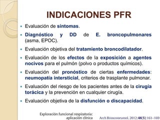 INDICACIONES PFR
 Evaluación de síntomas.
 Diagnóstico y DD de E. broncopulmonares
(asma, EPOC).
 Evaluación objetiva del tratamiento broncodilatador.
 Evaluación de los efectos de la exposición a agentes
nocivos para el pulmón (polvo o productos químicos).
 Evaluación del pronóstico de ciertas enfermedades:
neumopatía intersticial, criterios de trasplante pulmonar.
 Evaluación del riesgo de los pacientes antes de la cirugía
torácica y la prevención en cualquier cirugía.
 Evaluación objetiva de la disfunción o discapacidad.
 