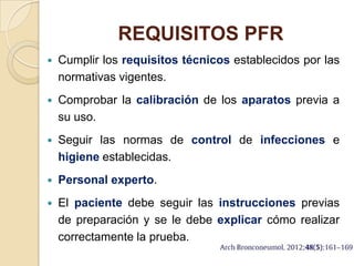REQUISITOS PFR
 Cumplir los requisitos técnicos establecidos por las
normativas vigentes.
 Comprobar la calibración de los aparatos previa a
su uso.
 Seguir las normas de control de infecciones e
higiene establecidas.
 Personal experto.
 El paciente debe seguir las instrucciones previas
de preparación y se le debe explicar cómo realizar
correctamente la prueba.
 