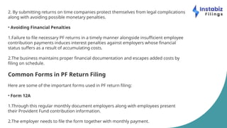 2. By submitting returns on time companies protect themselves from legal complications
along with avoiding possible monetary penalties.
• Avoiding Financial Penalties
1.Failure to file necessary PF returns in a timely manner alongside insufficient employee
contribution payments induces interest penalties against employers whose financial
status suffers as a result of accumulating costs.
2.The business maintains proper financial documentation and escapes added costs by
filing on schedule.
Common Forms in PF Return Filing
Here are some of the important forms used in PF return filing:
• Form 12A
1.Through this regular monthly document employers along with employees present
their Provident Fund contribution information.
2.The employer needs to file the form together with monthly payment.
 