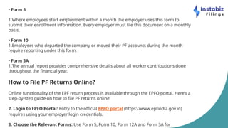• Form 5
1.Where employees start employment within a month the employer uses this form to
submit their enrollment information. Every employer must file this document on a monthly
basis.
• Form 10
1.Employees who departed the company or moved their PF accounts during the month
require reporting under this form.
• Form 3A
1.The annual report provides comprehensive details about all worker contributions done
throughout the financial year.
How to File PF Returns Online?
Online functionality of the EPF return process is available through the EPFO portal. Here’s a
step-by-step guide on how to file PF returns online:
2. Login to EPFO Portal: Entry to the official EPFO portal (https://www.epfindia.gov.in)
requires using your employer login credentials.
3. Choose the Relevant Forms: Use Form 5, Form 10, Form 12A and Form 3A for
 
