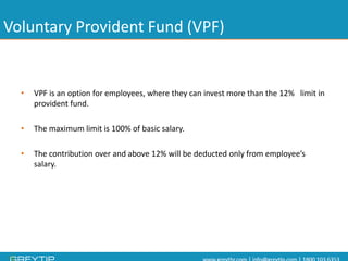 Voluntary Provident Fund (VPF) 
•VPF is an option for employees, where they can invest more than the 12% limit in provident fund. 
•The maximum limit is 100% of basic salary. 
•The contribution over and above 12% will be deducted only from employee’s salary.  