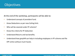 At the end of the workshop, participants will be able to: 
•Understand concept of provident fund. 
•Know Deductions as per new Ceiling limit. 
•Who will be covered under PF scheme? 
•Know the criteria for PF deduction 
•Understand Returns and tax benefits. 
•Understand how greytHRcan help in including employees in PF scheme and file EPF online without much hassle. 
Objectives  