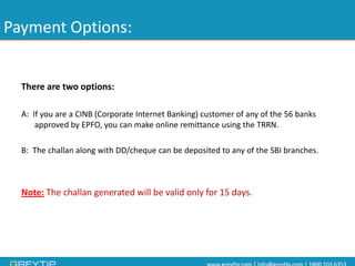 Payment Options: 
There are two options: 
A: If you are a CINB (Corporate Internet Banking) customer of any of the 56 banks approved by EPFO, you can make online remittance using the TRRN. 
B: The challanalong with DD/cheque can be deposited to any of the SBI branches. 
Note:The challangenerated will be valid only for 15 days.  