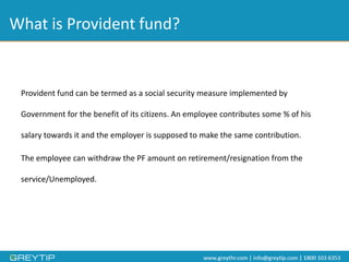 What is Provident fund? 
Provident fund can be termed as a social security measure implemented by Government for the benefit of its citizens. An employee contributes some % of his salary towards it and the employer is supposed to make the same contribution. 
The employee can withdraw the PF amount on retirement/resignation from the service/Unemployed.  