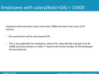 Employees with salary(Basic+DA) > 15000 
Employees who have basic salary more than 15000 and want to be a part of PF scheme: 
•The contribution will be only towards EPF. 
•This is also applicable for employees, whose first salary (B+DA) is greater than Rs. 15000 and have joined on or after 1stSept,14 will not be member of EPS (Employee Pension Scheme).  