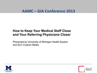  
	
  
AAMC	
  –	
  GIA	
  Conference	
  2013	
  
	
  
How to Keep Your Medical Staff Close
and Your Referring Physicians Closer
Presented by University of Michigan Health System
and GLC Custom Media
 