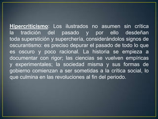 Hipercriticismo: Los ilustrados no asumen sin crítica la tradición del pasado y por ello desdeñan toda superstición y superchería, considerándolos signos de oscurantismo: es preciso depurar el pasado de todo lo que es oscuro y poco racional. La historia se empieza a documentar con rigor; las ciencias se vuelven empíricas y experimentales; la sociedad misma y sus formas de gobierno comienzan a ser sometidas a la crítica social, lo que culmina en las revoluciones al fin del periodo.