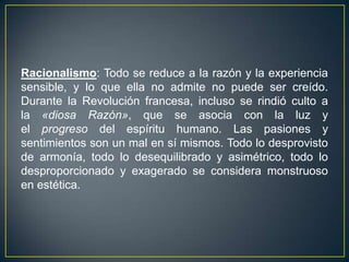 Racionalismo: Todo se reduce a la razón y la experiencia sensible, y lo que ella no admite no puede ser creído. Durante la Revolución francesa, incluso se rindió culto a la «diosa Razón», que se asocia con la luz y el progreso del espíritu humano. Las pasiones y sentimientos son un mal en sí mismos. Todo lo desprovisto de armonía, todo lo desequilibrado y asimétrico, todo lo desproporcionado y exagerado se considera monstruoso en estética.