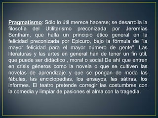 Pragmatismo: Sólo lo útil merece hacerse; se desarrolla la filosofía del Utilitarismo preconizada por Jeremías Bentham, que halla un principio ético general en la felicidad preconizada por Epicuro, bajo la fórmula de "la mayor felicidad para el mayor número de gente". Las literaturas y las artes en general han de tener un fin útil, que puede ser didáctico , moral o social De ahí que entren en crisis géneros como la novela o que se cultiven las novelas de aprendizaje y que se pongan de moda las fábulas, las enciclopedias, los ensayos, las sátiras, los informes. El teatro pretende corregir las costumbres con la comedia y limpiar de pasiones el alma con la tragedia.