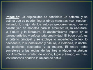 Imitación: La originalidad se considera un defecto, y se estima que se pueden lograr obras maestras «con receta», imitando lo mejor de los autores grecorromanos, que se constituyen en modelos para la arquitectura, la escultura, la pintura y la literatura. El academicismo impera en el terreno artístico y sofoca toda creatividad. El buen gusto es el criterio principal y se excluye lo imperfecto, lo feo, lo decadente, lo supersticioso y oscuro, la violencia, la noche, las pasiones desatadas y la muerte. El teatro debe someterse a las reglas de las tres unidades estatuidas por Aristóteles: unidad de acción, lugar y tiempo; es más, los franceses añaden la unidad de estilo.