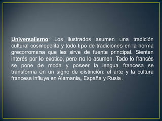 Universalismo: Los ilustrados asumen una tradición cultural cosmopolita y todo tipo de tradiciones en la horma grecorromana que les sirve de fuente principal. Sienten interés por lo exótico, pero no lo asumen. Todo lo francés se pone de moda y poseer la lengua francesa se transforma en un signo de distinción: el arte y la cultura francesa influye en Alemania, España y Rusia.