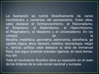 La Ilustración se nutrirá filosóficamente de varios movimientos y corrientes del pensamiento. Entre ellos, cabe destacar el Antropocentrismo, el Racionalismo, el Empirismo, el Materialismo, el Hipercriticismo, el Pragmatismo, el Idealismo y el Universalismo. En los campos de la filosofía, metafísica, geometría, astronomía, astrofísica, geografía, lógica, ética, derecho, estética, deontología, religión, ciencia, política cabe destacar la obra de Immanuel Kant, que sigue teniendo sobrada vigencia, en esos temas, hoy día.Todo el movimiento filosófico tiene su expresión en el resto de los órdenes de la vida social nacional y europea.