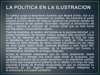 LA POLITICA EN LA ILUSTRACIONEn política surge el despotismo ilustrado que llevará pronto, aún a su pesar, a la teoría de la separación de poderes. Se subordina el poder religioso al civil y dentro del religioso aparecen las primeras señales de independencia de las iglesias nacionales respecto al absolutismo del papa y aparece el concepto de contrato social que se hará fuerte con Rousseau y el socialismo utópico.Para los ilustrados, el destino del hombre es la epicúrea felicidad, y la propia Constitución de Estados Unidos acogerá este propósito como uno de los derechos de los ciudadanos. Hacia el final del siglo el liberalismo, con la Revolución francesa a partir de 1789 aunque iniciado en Gran Bretaña de forma menos traumática con las ideas de John Locke, Adam Smith, Jeremías Bentham y John Stuart Mill, expande las conquistas sociales de la Ilustración por Europa y Norteamérica, dándose fin al Antiguo Régimen.Acaba la sociedad estamental que se viene arrastrando desde el feudalismo y emerge una nueva clase social, la burguesía, que adquiere conciencia de su poder económico y su impotencia política, de forma que conquistará el gobierno de su destino a lo largo del siglo siguiente a través de diversas revoluciones en que va ampliando su presencia en los órganos políticos del estado relegando a la aristocracia a un papel subalterno.